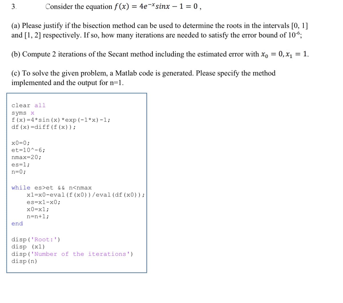 3.
Consider the equation f (x) = 4e-*sinx – 1 = 0,
(a) Please justify if the bisection method can be used to determine the roots in the intervals [0, 1]
and [1, 2] respectively. If so, how many iterations are needed to satisfy the error bound of 106;
(b) Compute 2 iterations of the Secant method including the estimated error with x, = 0,x1 = 1.
%3|
(c) To solve the given problem, a Matlab code is generated. Please specify the method
implemented and the output for n=1.
clear all
syms x
f(x)=4*sin (x) *exp(-1*x)-1;
df (x) =diff (f (x));
x0=0;
et=10^-6;
nmax=20;
es=1;
n=0;
while es>et && n<nmax
x1=x0-eval (f(x0))/eva1(df (x0));
es=x1-x0;
х0-х1;
n=n+1;
end
disp('Root:')
disp (x1)
disp ('Number of the iterations')
disp (n)
