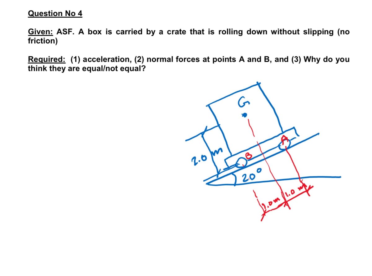 Question No 4
Required: (1) acceleration, (2) normal forces at points A and B, and (3) Why do you
think they are equal/not equal?
Given: ASF. A box is carried by a crate that is rolling down without slipping (no
friction)
G
2.0 m
20°
1.0 m
