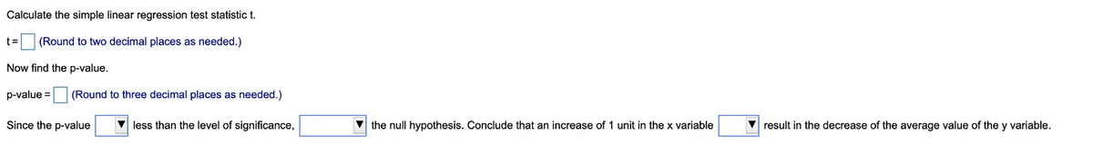 Calculate the simple linear regression test statistic t.
t=
(Round to two decimal places as needed.)
Now find the p-value.
p-value =
(Round to three decimal places as needed.)
Since the p-value
less than the level of significance,
V the null hypothesis. Conclude that an increase of 1 unit in the x variable
V result in the decrease of the average value of the y variable.
