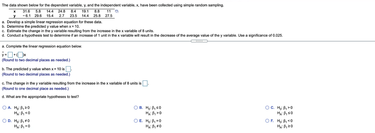 The data shown below for the dependent variable, y, and the independent variable, x, have been collected using simple random sampling.
11 O
31.6
5.8
14.4
24.8
8.4
19.1
8.8
- 6.1 29.6
15.4
2.7
23.5
14.4
25.8
27.5
a. Develop a simple linear regression equation for these data.
b. Determine the predicted y value when x = 10.
c. Estimate the change in the y variable resulting from the increase in the x variable of 8 units.
d. Conduct a hypothesis test to determine if an increase of 1 unit in the x variable will result in the decrease of the average value of the y variable. Use a significance of 0.025.
a. Complete the linear regression equation below.
(Round to two decimal places as needed.)
b. The predicted y value when x= 10 is
(Round to two decimal places as needed.)
c. The change in the y variable resulting from the increase in the x variable of 8 units is
(Round to one decimal place as needed.)
d. What are the appropriate hypotheses to test?
O A. Ho: B, 20
HA: P, <0
O B. Ho: B, 50
HẠ: B, >0
O E. Ho: B, =0
HẠ: B, #0
O C. Ho: B, >0
HẠ: BI S0
O F. Ho: P, <0
Hạ: B, 20
O D. Ho: B, #0
HẠ: B, = 0
