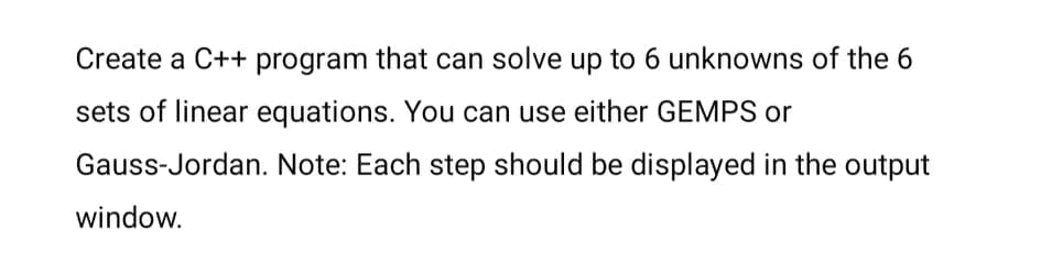 Create a C++ program that can solve up to 6 unknowns of the 6
sets of linear equations. You can use either GEMPS or
Gauss-Jordan. Note: Each step should be displayed in the output
window.
