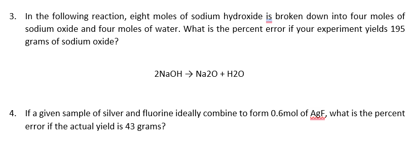 3. In the following reaction, eight moles of sodium hydroxide is broken down into four moles of
sodium oxide and four moles of water. What is the percent error if your experiment yields 195
grams of sodium oxide?
2NaOH → Na2O + H2O
4. If a given sample of silver and fluorine ideally combine to form 0.6mol of AgF, what is the percent
error if the actual yield is 43 grams?