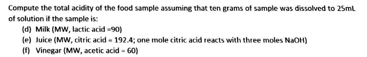 Compute the total acidity of the food sample assuming that ten grams of sample was dissolved to 25mL
of solution if the sample is:
(d) Milk (MW, lactic acid =90)
(e) Juice (MW, citric acid = 192.4; one mole citric acid reacts with three moles NaOH)
(f) Vinegar (MW, acetic acid = 60)