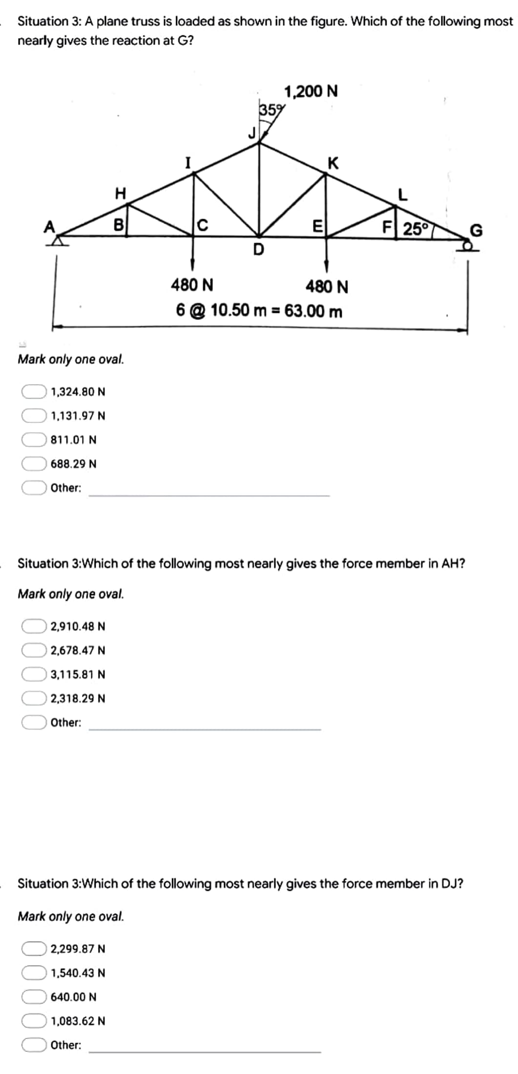 Situation 3: A plane truss is loaded as shown in the figure. Which of the following most
nearly gives the reaction at G?
1,200 N
35%
K
H
G
B
ΕΙ
D
480 N
480 N
6 @ 10.50 m = 63.00 m
Mark only one oval.
1,324.80 N
1,131.97 N
811.01 N
688.29 N
Other:
Situation 3:Which of the following most nearly gives the force member in AH?
Mark only one oval.
2,910.48 N
2,678.47 N
3,115.81 N
2,318.29 N
Other:
Situation 3:Which of the following most nearly gives the force member in DJ?
Mark only one oval.
2,299.87 N
1,540.43 N
640.00 N
1,083.62 N
Other:
00
F 25°