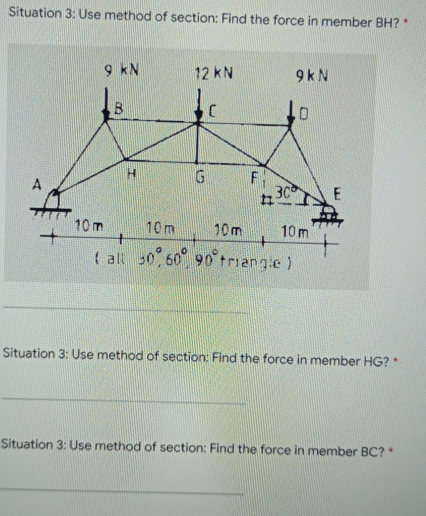 Situation 3: Use method of section: Find the force in member BH? *
9 kN
12 KN
9KN
B
C
lo
130 E
10m
10m
10m
10m
+
( all 30,60° 90° triangle)
Situation 3: Use method of section: Find the force in member HG? *
Situation 3: Use method of section: Find the force in member BC? *
G
F
