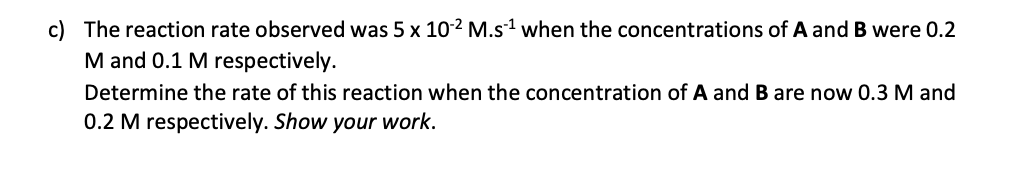 c) The reaction rate observed was 5 x 10-2 M.s¹ when the concentrations of A and B were 0.2
M and 0.1 M respectively.
Determine the rate of this reaction when the concentration of A and B are now 0.3 M and
0.2 M respectively. Show your work.