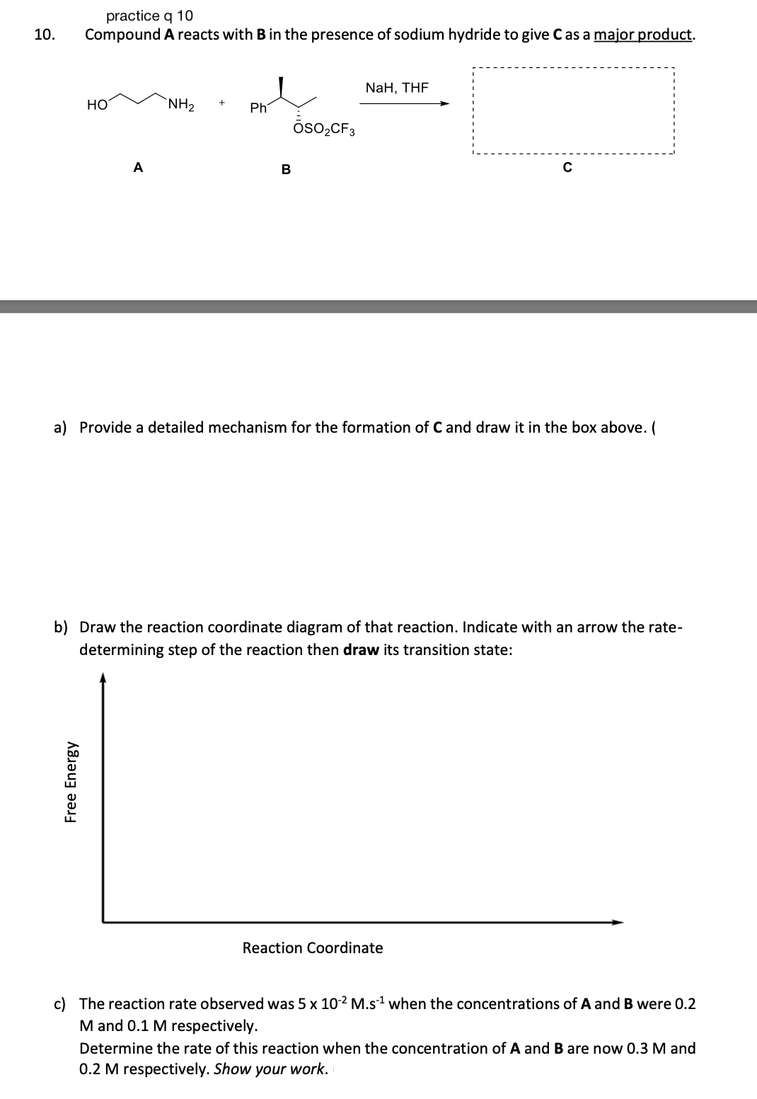 10.
practice q 10
Compound
Free Energy
HO
A
A reacts with B in the presence of sodium hydride to give C as a major product.
NH₂
Ph
B
ŌSO₂CF3
NaH, THF
a) Provide a detailed mechanism for the formation of C and draw it in the box above. (
C
b) Draw the reaction coordinate diagram of that reaction. Indicate with an arrow the rate-
determining step of the reaction then draw its transition state:
Reaction Coordinate
c) The reaction rate observed was 5 x 10-2 M.s¹ when the concentrations of A and B were 0.2
M and 0.1 M respectively.
Determine the rate of this reaction when the concentration of A and B are now 0.3 M and
0.2 M respectively. Show your work.