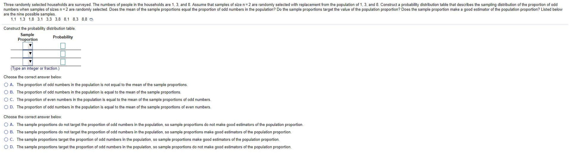 Three randomly selected households are surveyed. The numbers of people in the households are 1, 3, and 8. Assume that samples of size n= 2 are randomly selected with replacement from the population of 1, 3, and 8. Construct a probability distribution table that describes the sampling distribution of the proportion of odo
numbers when samples of sizes n =2 are randomly selected. Does the mean of the sample proportions equal the proportion of odd numbers in the population? Do the sample proportions target the value of the population proportion? Does the sample proportion make a good estimator of the population proportion? Listed be
are the nine possible samples.
1,1 1,3 1,8 3,1 3,3 3,8 8,1 8,3 8,8 D
Construct the probability distribution table.
Sample
Proportion
Probability
(Type an integer or fraction.)
Choose the correct answer below.
O A. The proportion of odd numbers in the population is not equal to the mean of the sample proportions.
O B. The proportion of odd numbers in the population is equal to the mean of the sample proportions.
O C. The proportion of even numbers in the population is equal to the mean of the sample proportions of odd numbers.
