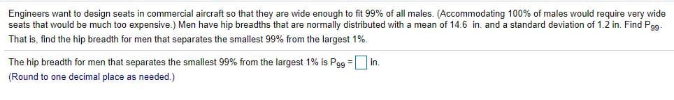 Engineers want to design seats in commercial aircraft so that they are wide enough to fit 99% of all males. (Accommodating 100% of males would require very wide
seats that would be much too expensive.) Men have hip breadths that are normally distributed with a mean of 14.6 in. and a standard deviation of 1.2 in. Find Pgg.
That is, find the hip breadth for men that separates the smallest 99% from the largest 1%.
The hip breadth for men that separates the smallest 99% from the largest 1% is Pg9 = in.
%3!
