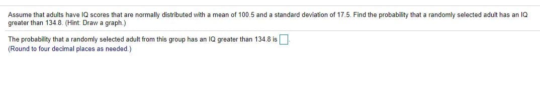 Assume that adults have IQ scores that are normally distributed with a mean of 100.5 and a standard deviation of 17.5. Find the probability that a randomly selected adult has an IQ
greater than 134.8. (Hint: Draw a graph.)
The probability that a randomly selected adult from this group has an IQ greater than 134.8 is
(Round to four decimal places as needed.)
