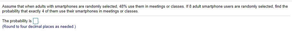 Assume that when adults with smartphones are randomly selected, 48% use them in meetings or classes. If 8 adult smartphone users are randomly selected, find the
probability that exactly 4 of them use their smartphones in meetings or classes.
The probability is
(Round to four decimal places as needed.)
