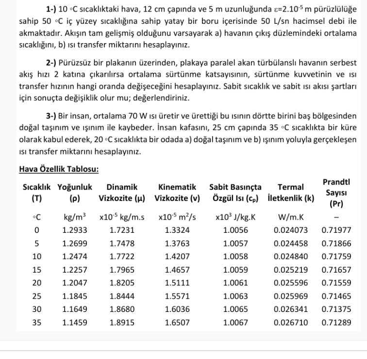 1-) 10 °C sıcaklıktaki hava, 12 cm çapında ve 5 m uzunluğunda =2.10-5 m pürüzlülüğe
sahip 50 °C iç yüzey sıcaklığına sahip yatay bir boru içerisinde 50 L/sn hacimsel debi ile
akmaktadır. Akışın tam gelişmiş olduğunu varsayarak a) havanın çıkış düzlemindeki ortalama
sıcaklığını, b) isi transfer miktarını hesaplayınız.
2-) Pürüzsüz bir plakanın üzerinden, plakaya paralel akan türbülanslı havanın serbest
akış hızı 2 katına çıkarılırsa ortalama sürtünme katsayısının, sürtünme kuvvetinin ve isi
transfer hızının hangi oranda değişeceğini hesaplayınız. Sabit sıcaklık ve sabit ısı akısı şartları
için sonuçta değişiklik olur mu; değerlendiriniz.
3-) Bir insan, ortalama 70 W Isı üretir ve ürettiği bu ısının dörtte birini baş bölgesinden
doğal taşınım ve ışınım ile kaybeder. İnsan kafasını, 25 cm çapında 35 °C sıcaklıkta bir küre
olarak kabul ederek, 20 °C sıcaklıkta bir odada a) doğal taşınım ve b) ışınım yoluyla gerçekleşen
Isi transfer miktarını hesaplayınız.
Hava Özellik Tablosu:
Sıcaklık Yoğunluk Dinamik
(p) Vizkozite (μ)
(T)
°C
0
5
10
15
20
25
30
35
kg/m³x10-5 kg/m.s
1.7231
1.7478
1.7722
1.7965
1.8205
1.2933
1.2699
1.2474
1.2257
1.2047
1.1845
1.1649
1.1459
1.8444
1.8680
1.8915
Kinematik
Vizkozite (v)
x10.5 m²/s
1.3324
1.3763
1.4207
1.4657
1.5111
1.5571
1.6036
1.6507
Sabit Basınçta
Özgül Isı (cp)
x10³ J/kg.K
1.0056
1.0057
1.0058
1.0059
1.0061
1.0063
1.0065
1.0067
Termal
İletkenlik (k)
Prandtl
Sayısı
(Pr)
W/m.K
0.024073 0.71977
0.024458 0.71866
0.024840
0.71759
0.025219
0.71657
0.025596 0.71559
0.025969
0.71465
0.026341 0.71375
0.026710
0.71289