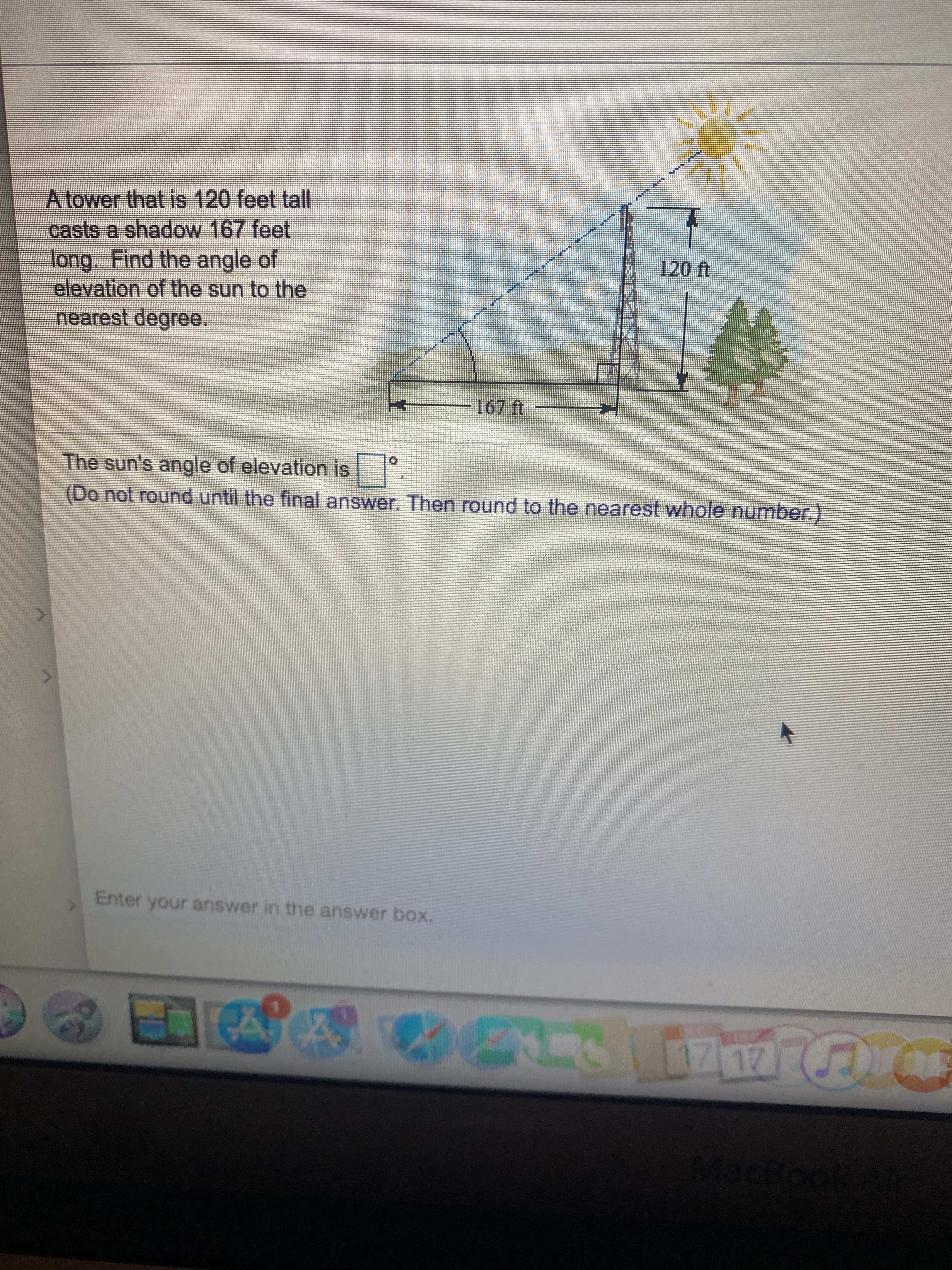 A tower that is 120 feet tall
casts a shadow 167 feet
long. Find the angle of
elevation of the sun to the
B.
nearest degree.
