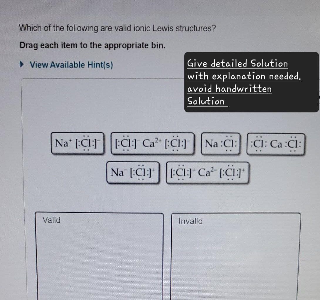 Which of the following are valid ionic Lewis structures?
Drag each item to the appropriate bin.
▷ View Available Hint(s)
Give detailed Solution
with explanation needed.
avoid handwritten
Solution
Na [Cl] [Cl] Ca² [Cl]
Na :Cl:
CI: Ca:CI:
Valid
Na [Cl] [CI] Ca² [:C1:]*
Invalid