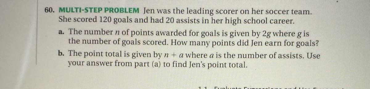 60. MULTI-STEP PROBLEM Jen was the leading scorer on her soccer team.
She scored 120 goals and had 20 assists in her high school career.
a. The number n of points awarded for goals is given by 2g where g is
the number of goals scored. How many points did Jen earn for goals?
b. The point total is given by n + a where a is the number of assists. Use
your answer from part (a) to find Jen's point total.
11
