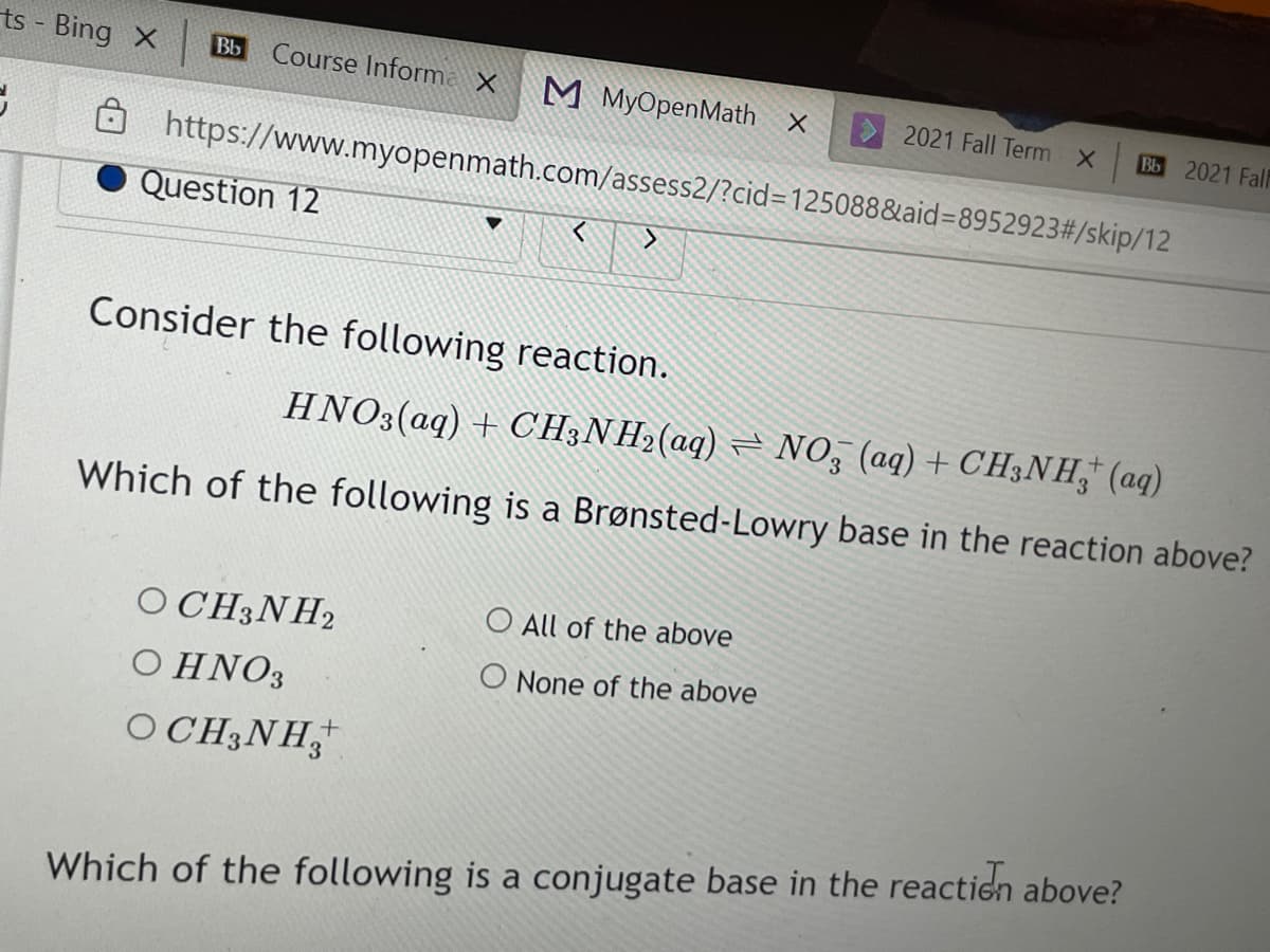 ts - Bing X
Course Informa X
Bb
М МуOрenMath x
2021 Fall Term X
Bb 2021 Fal
O https://www.myopenmath.com/assess2/?cid=125088&aid=8952923#/skip/12
Question 12
Consider the following reaction.
HNO3(aq) + CH;NH2(aq) = NO, (aq) + CH3NH," (aq)
Which of the following is a Brønsted-Lowry base in the reaction above?
OCH3NH2
O All of the above
O None of the above
Ο ΗΝΟ
OCH3NH,
Which of the following is a conjugate base in the reaction above?
