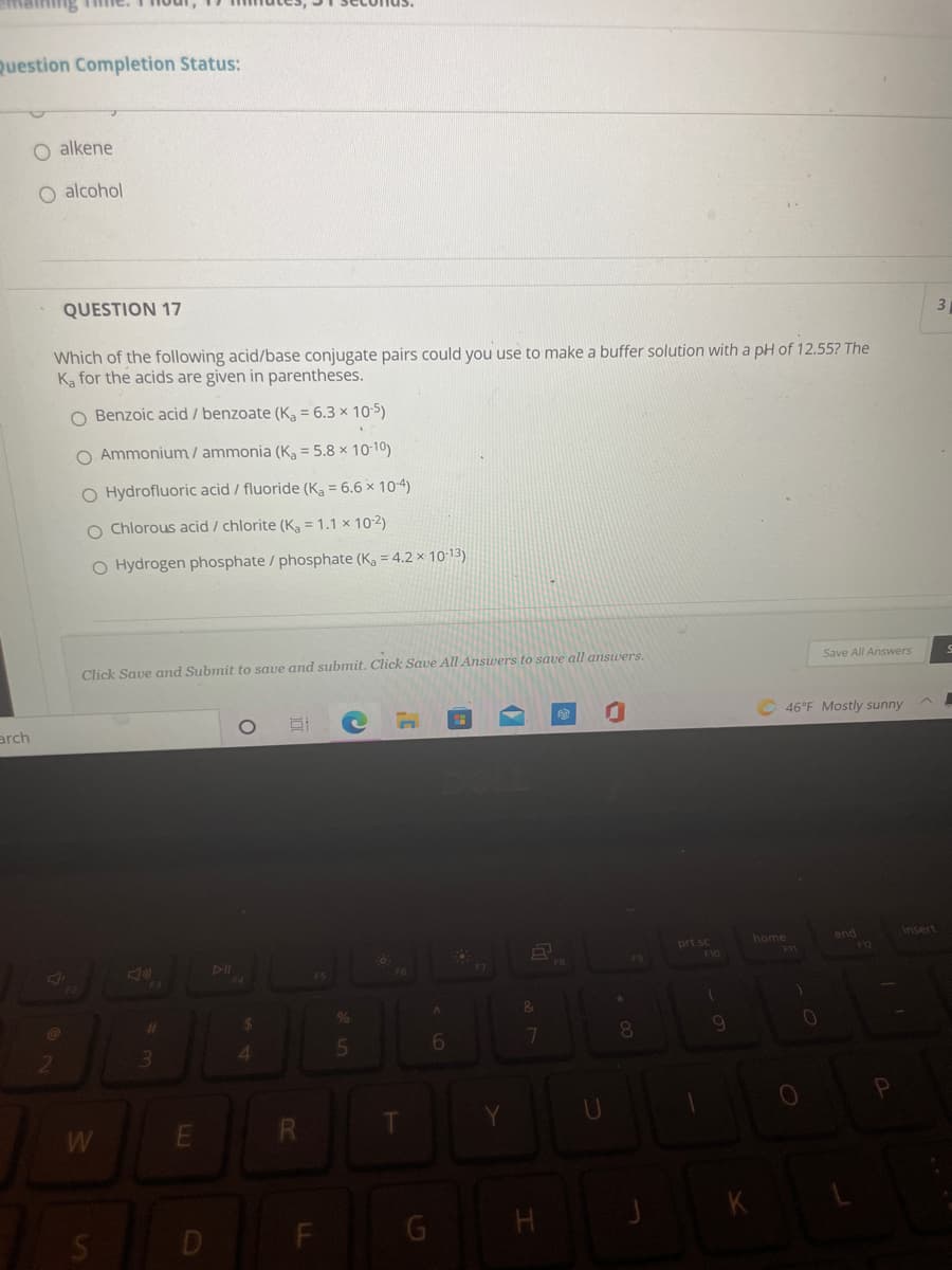 ming Time.
Question Completion Status:
O alkene
O alcohol
QUESTION 17
3
Which of the following acid/base conjugate pairs could you use to make a buffer solution with a pH of 12.55? The
Ka for the acids are given in parentheses.
O Benzoic acid / benzoate (Ka = 6.3 × 10-5)
O Ammonium/ ammonia (K, = 5.8 x 10-10)
O Hydrofluoric acid / fluoride (Ka = 6.6 × 10-4)
O Chlorous acid / chlorite (K, = 1.1 × 102)
O Hydrogen phosphate / phosphate (K, = 4.2 × 10-13)
Click Save and Submit to save and submit. Click Save All Answers to save all answers.
Save All Answers
arch
46°F Mostly sunny
home
F11
end
12
Insert
DII
F4
prt sc
F10
FB
F9
F3
%23
4
W
R
F
E.
