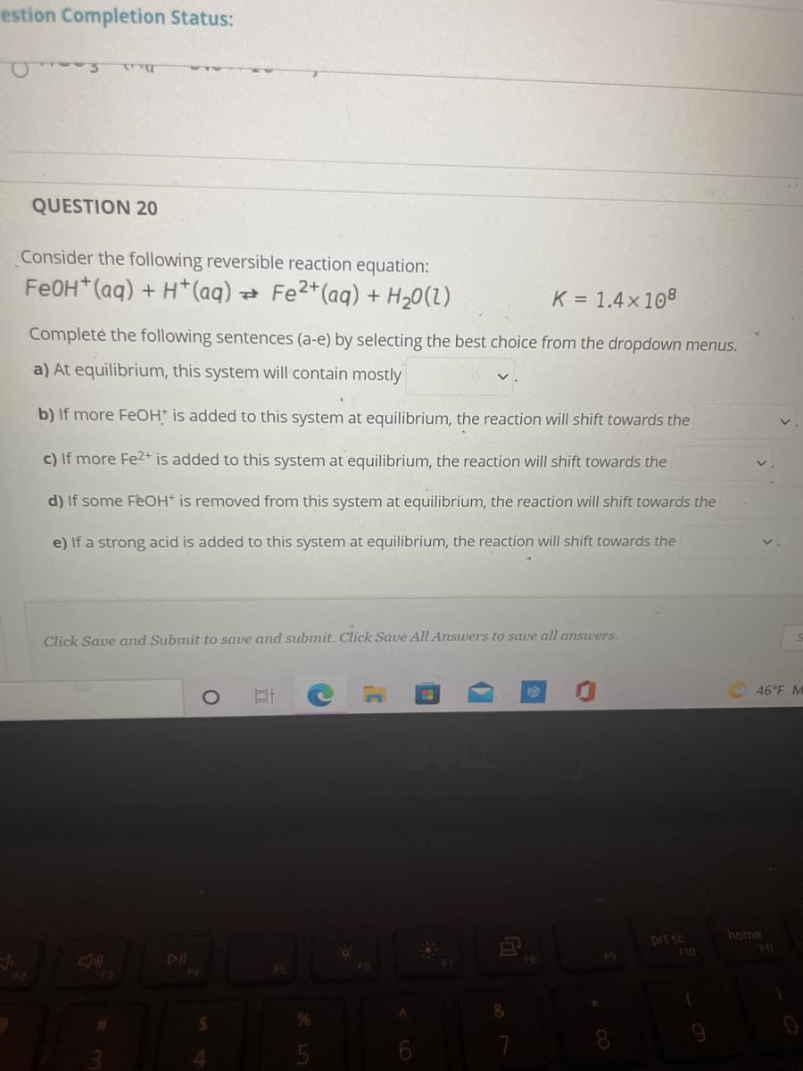 estion Completion Status:
QUESTION 20
Consider the following reversible reaction equation:
Fe0H (aq) + H*(aq) Fe2*(aq) + H20(1)
K = 1.4x108
Completé the following sentences (a-e) by selecting the best choice from the dropdown menus.
a) At equilibrium, this system will contain mostly
b) If more FeOH* is added to this system at equilibrium, the reaction will shift towards the
c) If more Fe2+ is added to this system at equilibrium, the reaction will shift towards the
d) If some FeOH* is removed from this system at equilibrium, the reaction will shift towards the
e) If a strong acid is added to this system at equilibrium, the reaction will shift towards the
Click Save and Submit to save and submit. Click Save All Answers to save all answers.
46°F M
home
prt sc
F10
FII
F8
F9
F5
