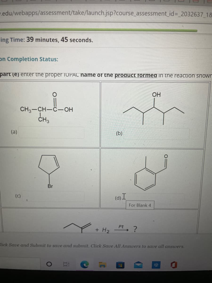 .edu/webapps/assessment/take/launch.jsp?course_assessment id%= 2032637_18
ing Time: 39 minutes, 45 seconds.
on Completion Status:
part (e) enter the proper TUPAC hame of the product formedin the reaction snowr
ОН
CH3-CH-C-OH
ČH3
(a)
(b)
Br
(c)
(d) I
For Blank 4
Pt ?
+ H2
"lick Save amd Submit to save and submit. Click Save All Answers to save all answers.
