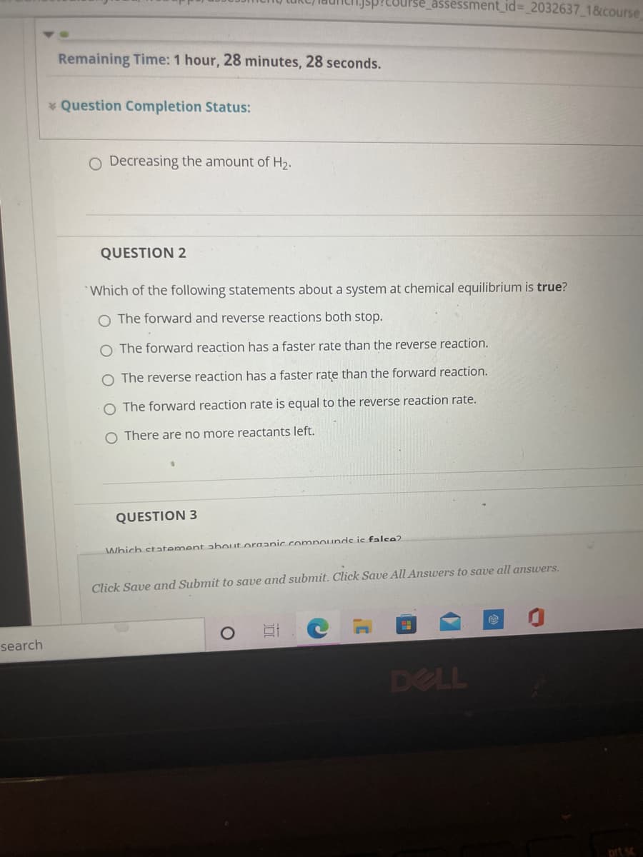 IPse_assessment_id=_2032637_1&course
Remaining Time: 1 hour, 28 minutes, 28 seconds.
* Question Completion Status:
O Decreasing the amount of H2.
QUESTION 2
*Which of the following statements about a system at chemical equilibrium is true?
O The forward and reverse reactions both stop.
O The forward reaction has a faster rate than the reverse reaction.
O The reverse reaction has a faster rate than the forward reaction.
The forward reaction rate is equal to the reverse reaction rate.
O There are no more reactants left.
QUESTION 3
Which statement about organic compouunds is falee?
Click Save and Submit to save and submit. Click Save All Answers to save all answers.
search
DELL
prt s
