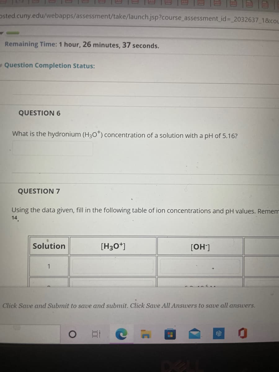 osted.cuny.edu/webapps/assessment/take/launch.jsp?course_assessment id%= 2032637 1&cou
Remaining Time: 1 hour, 26 minutes, 37 seconds.
Question Completion Status:
QUESTION 6
What is the hydronium (H30*) concentration of a solution with a pH of 5.16?
QUESTION 7
Using the data given, fill in the following table of ion concentrations and pH values. Remem
14
Solution
[H30*]
[OH]
1
Click Save and Submit to save and submit. Click Save All Answers to save all answers.
