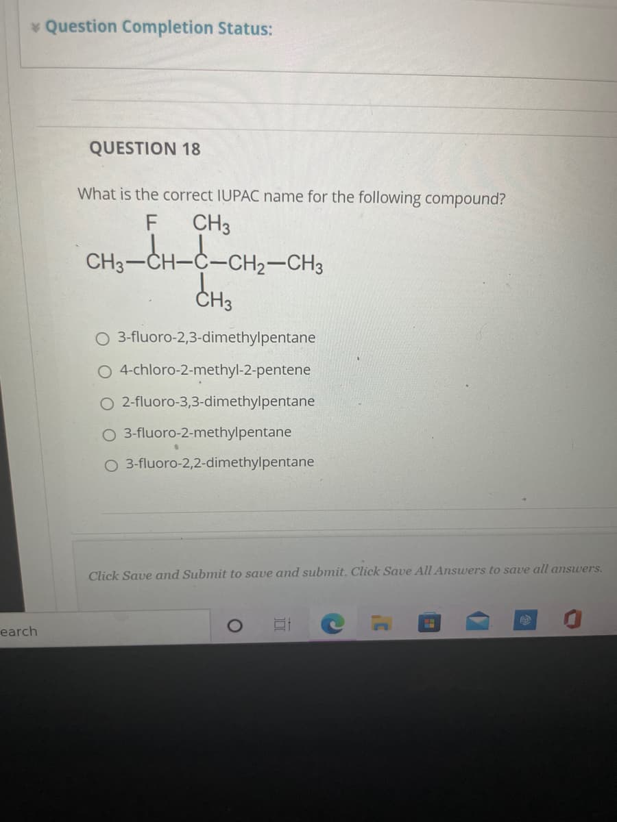 * Question Completion Status:
QUESTION 18
What is the correct IUPAC name for the following compound?
CH3
CH3-CH-C-CH2-CH3
ČH3
O 3-fluoro-2,3-dimethylpentane
4-chloro-2-methyl-2-pentene
O 2-fluoro-3,3-dimethylpentane
O 3-fluoro-2-methylpentane
O 3-fluoro-2,2-dimethylpentane
Click Save and Submit to save and submit. Click Save All Answers to save all answers.
CEGO
earch
