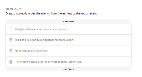 SORTABLE LIST
Drag to correctly order the events from the earliest to the most recent.
START ORDER
Bangladesh becomes an independent country.
India and Pakistan gain independence from Britain.
Gandhi leads the Salt March.
The Muslim League calls for an independent Muslim state.
END ORDER