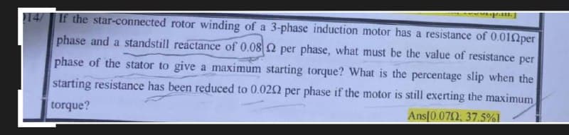 14/ If the star-connected rotor winding of a 3-phase induction motor has a resistance of 0.010per
phase and a standstill reactance of 0.08 2 per phase, what must be the value of resistance per
phase of the stator to give a maximum starting torque? What is the percentage slip when the
starting resistance has been reduced to 0.022 per phase if the motor is still exerting the maximum
torque?
Ans[0.072: 37.5%].
