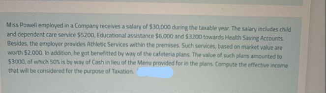 Miss Powell employed in a Company receives a salary of $30,000 during the taxable year. The salary includes child
and dependent care service $5200, Educational assistance $6,000 and $3200 towards Health Saving Accounts.
Besides, the employer provides Athletic Services within the premises. Such services, based on market value are
worth $2,000. In addition, he got benefitted by way of the cafeteria plans. The value of such plans amounted to
$3000, of which 50% is by way of Cash in lieu of the Menu provided for in the plans. Compute the effective income
that will be considered for the purpose of Taxation.
