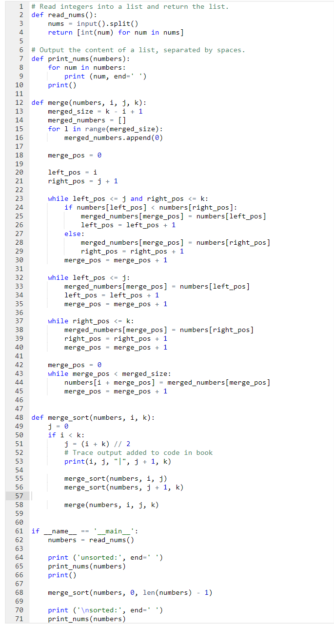 1 # Read integers into a list and return the list.
2 def read_nums ():
3
4
5
6
7
8
9
15
16
17
18
19
20
21
22
23
24
25
26
10
11
12 def merge(numbers, i, j, k):
merged_size = k - 1 + 1
i
13
14
27
28
29
30
31
32
33
34
35
36
37
38
39
40
41
42
43
44
45
46
47
48
49
50
51
52
53
54
55
56
57
58
59
60
61
62
63
64
65
66
67
68
69
70
71
nums = input().split()
return [int (num) for num in nums]
#Output the content of a list,
def print_nums (numbers):
for num in numbers:
print (num, end-' ')
print()
if
if
merged_numbers = []
for 1 in range (merged_size):
merged_numbers.append(0)
merge_pos=0
left_pos= i
right_pos= j + 1
while left_pos <= j and right_pos <= k:
if numbers [left_pos] < numbers [right_pos]:
merged_numbers [merge_pos] = numbers [left_pos]
left_pos=left_pos + 1
else:
separated by spaces.
merged_numbers [merge_pos] = numbers [right_pos]
right_pos= right_pos + 1
merge_pos= merge_pos + 1
while left_pos <= j:
merged_numbers [merge_pos] = numbers [left_pos]
left_pos=left_pos + 1
merge_pos= merge_pos + 1
while right_pos <= k:
merged_numbers [merge_pos] = numbers [right_pos]
right_pos= right_pos + 1
merge_pos= merge_pos + 1
def merge_sort (numbers, i, k):
j = 0
if i < k:
merge_pos= 0
while merge_pos < merged_size:
numbers [i+merge_pos] = merged_numbers [merge_pos]
merge_pos= merge_pos + 1
j = (i + k) // 2
# Trace output added to code in book
print(i, j, "|", j + 1, k)
merge_sort (numbers, i, j)
merge_sort (numbers, j+1, k)
merge(numbers, i, j, k)
__name=
_____main__':
numbers = read_nums ()
print ('unsorted: ', end=' ')
print_nums (numbers)
print()
merge_sort (numbers, 0, len(numbers) - 1)
print ('\nsorted: ', end-' ')
print_nums (numbers)