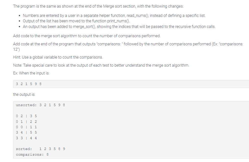 The program is the same as shown at the end of the Merge sort section, with the following changes:
Numbers are entered by a user in a separate helper function, read_nums(), instead of defining a specific list.
Output of the list has been moved to the function print_nums().
• An output has been added to merge_sort(), showing the indices that will be passed to the recursive function calls.
Add code to the merge sort algorithm to count the number of comparisons performed.
Add code at the end of the program that outputs "comparisons: " followed by the number of comparisons performed (Ex: "comparisons:
12")
Hint: Use a global variable to count the comparisons.
Note: Take special care to look at the output of each test to better understand the merge sort algorithm.
Ex: When the input is:
3 2 1 5 9 8
the output is:
unsorted: 3 2 1 5 9 8
0
2
3 5
2 2
1 1
0 1
0 0
3 4155
3 3 4 4
sorted: 1 2 3 5 8 9
comparisons: 8