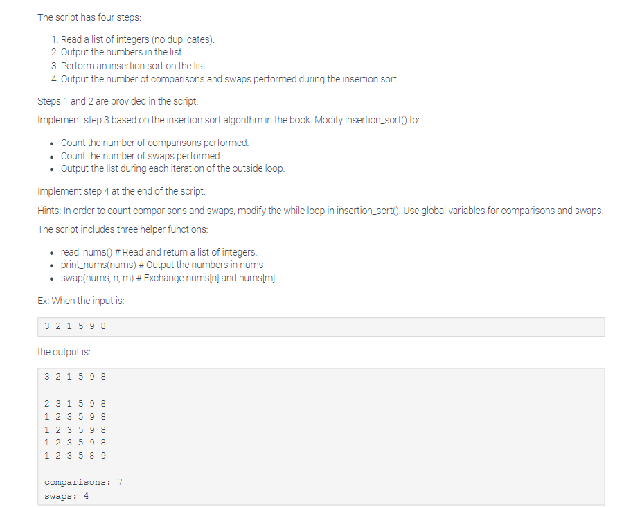 The script has four steps:
1. Read a list of integers (no duplicates).
2. Output the numbers in the list.
3. Perform an insertion sort on the list.
4. Output the number of comparisons and swaps performed during the insertion sort.
Steps 1 and 2 are provided in the script.
Implement step 3 based on the insertion sort algorithm in the book. Modify insertion_sort() to:
• Count the number of comparisons performed.
Count the number of swaps performed.
• Output the list during each iteration of the outside loop.
Implement step 4 at the end of the script.
Hints: In order to count comparisons and swaps, modify the while loop in insertion_sort(). Use global variables for comparisons and swaps.
The script includes three helper functions:
• read_nums() # Read and return a list of integers.
• print_nums(nums) # Output the numbers in nums
swap(nums, n, m) # Exchange nums[n] and nums[m]
Ex: When the input is:
3 2 1 598
the output is:
3 2 1 5 9 8
2 3 1 5 9 8
1 2 3 5 9 8
1 2 3 5 9 8
1 2 3 5 9 8
1 2 3 5 8 9
comparisons: 7
swaps: 4