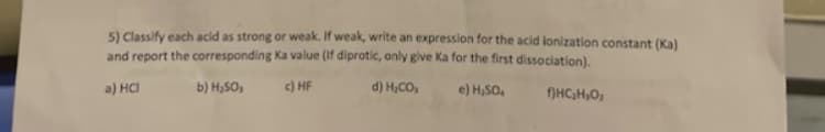 5) Classify each acid as strong or weak. If weak, write an expression for the acid lonization constant (Ka)
and report the corresponding Ka value (if diprotic, only give Ka for the first dissociation).
a) HCI
b) H₂SO,
c) HF
d) H₂CO,
e) H₂SO4
f)HC₂H₂O₂