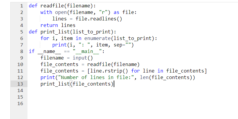 2
3
4
o
6
7
8 if
9
10
11
12
13
14
15
22
def readfile(filename):
16
with open (filename, "r") as file:
lines file.readlines ()
return lines
def print_list(list_to_print):
for i, item in enumerate(list_to_print):
print(i, ": ", item, sep="")
"__main__":
name
==
filename=input()
file_contents = readfile(filename)
file_contents = [line.rstrip() for line in file_contents]
print("Number of lines in file:", len(file_contents))
print_list(file_contents)