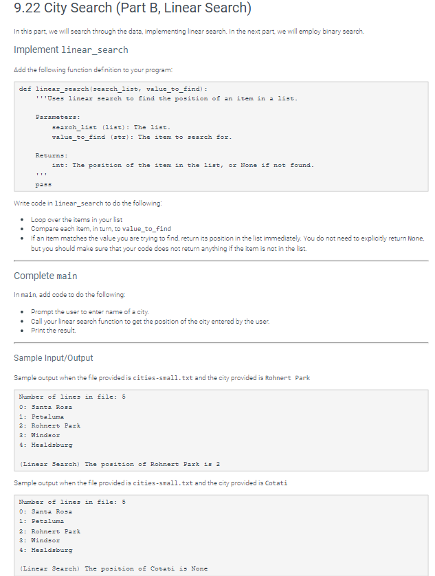 9.22 City Search (Part B, Linear Search)
In this part, we will search through the data, implementing linear search. In the next part, we will employ binary search.
Implement linear_search
Add the following function definition to your program:
def linear_search (search_list, value_to_find):
***Uses linear search to find the position of an item in a list.
Parameters:
search_list (list): The list.
value_to_find (str): The item to search for.
Returns:
int: The position of the item in the list, or None if not found.
pass
Write code in linear_search to do the following:
•
Loop over the items in your list
• Compare each item, in turn, to value_to_find
• If an item matches the value you are trying to find, return its position in the list immediately. You do not need to explicitly return None,
but you should make sure that your code does not return anything if the item is not in the list.
Complete main
In main, add code to do the following:
• Prompt the user to enter name of a city.
•
Call your linear search function to get the position of the city entered by the user.
• Print the result.
Sample Input/Output
Sample output when the file provided is cities-small.txt and the city provided is Rohnert Park
Number of lines in file: 5
0: Santa Rosa
1: Petaluma
2: Rohnert Park
3: Windsor
4: Healdsburg
(Linear Search) The position of Rohnert Park is 2
Sample output when the file provided is cities-small.txt and the city provided is Cotati
Number of lines in file: 5
0: Santa Rosa
1: Petaluma
2: Rohnert Park
3: Windsor
4: Healdsburg
(Linear Search) The position of Cotati is None