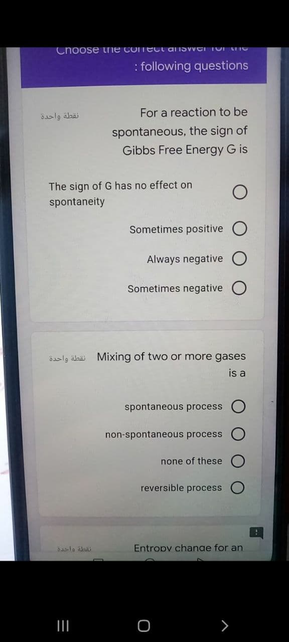 Choose the cOmEct AIISWEI TOI hG
: following questions
For a reaction to be
نقطة واحدة
spontaneous, the sign of
Gibbs Free Energy G is
The sign of G has no effect on
spontaneity
Sometimes positive O
Always negative
Sometimes negative
نقطة واحدة
Mixing of two or more gases
is a
spontaneous process
non-spontaneous process
none of these
reversible process
Entropy change for an
