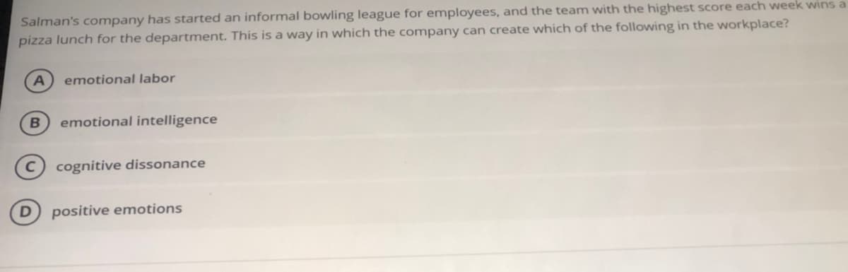 Salman's company has started an informal bowling league for employees, and the team with the highest score each week wins a
pizza lunch for the department. This is a way in which the company can create which of the following in the workplace?
A
emotional labor
emotional intelligence
cognitive dissonance
positive emotions
