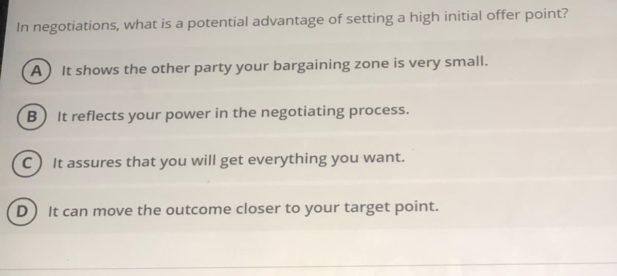 In negotiations, what is a potential advantage of setting a high initial offer point?
A
It shows the other party your bargaining zone is very small.
It reflects your power in the negotiating process.
It assures that you will get everything you want.
It can move the outcome closer to your target point.
