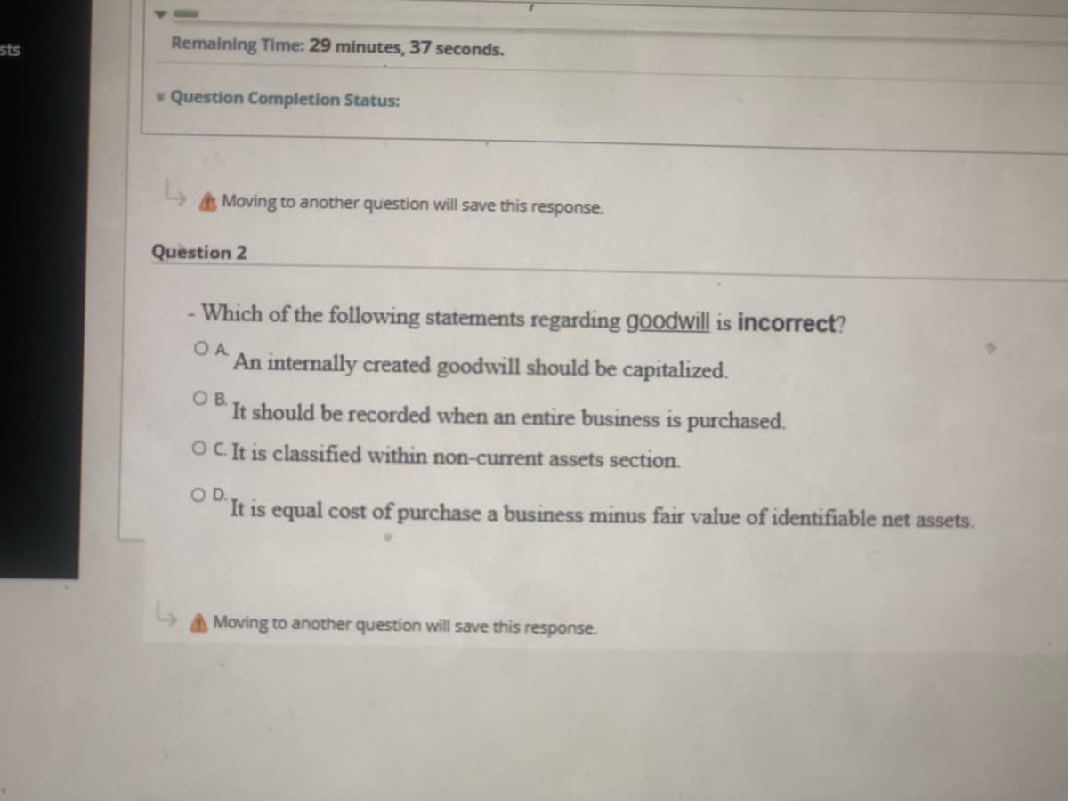 sts
Remaining Time: 29 minutes, 37 seconds.
Question Completion Status:
Moving to another question will save this response.
Question 2
- Which of the following statements regarding goodwill is incorrect?
An internally created goodwill should be capitalized.
OB.
It should be recorded when an entire business is purchased.
OCIt is classified within non-current assets section.
OD.
It is equal cost of purchase a business minus fair value of identifiable net assets.
Moving to another question will save this response.
