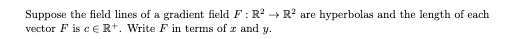 Suppose the field lines of a gradient field F: R2 + R? are hyperbolas and the length of each
vector F is cERt. Write F in terms of r and y.
