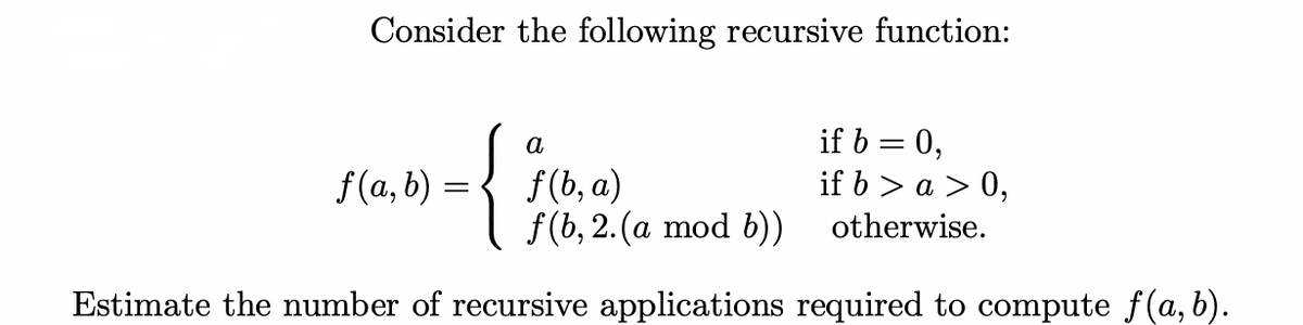 Consider the following recursive function:
if b = 0,
if 6 > a > 0,
a
f(b, a)
f (b, 2.(a mod b)) otherwise.
f(a, b) =
Estimate the number of recursive applications required to compute f(a, b).
