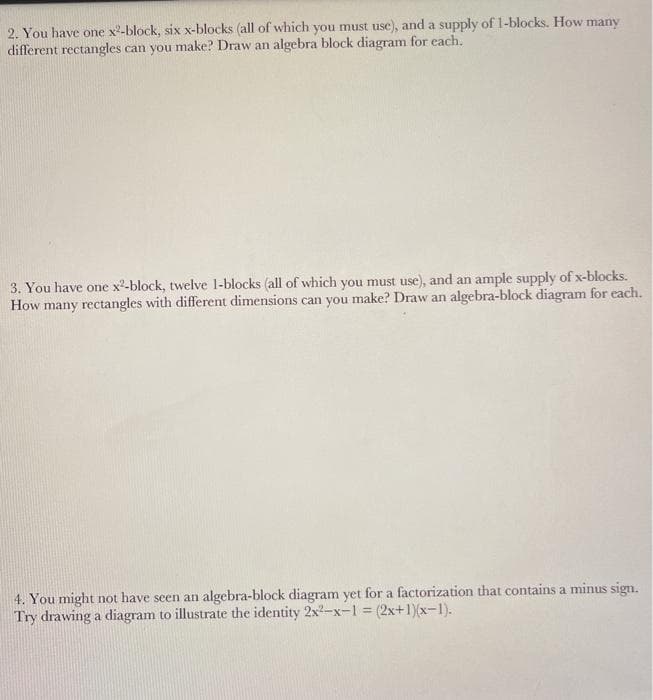 2. You have one x2-block, six x-blocks (all of which you must use), and a supply of 1-blocks. How many
different rectangles can you make? Draw an algebra block diagram for each.
3. You have one x2-block, twelve 1-blocks (all of which you must use), and an ample supply of x-blocks.
How many rectangles with different dimensions can you make? Draw an algebra-block diagram for each.
4. You might not have seen an algebra-block diagram yet for a factorization that contains a minus sign.
Try drawing a diagram to illustrate the identity 2x2-x-1 = (2x+1)(x-1).
