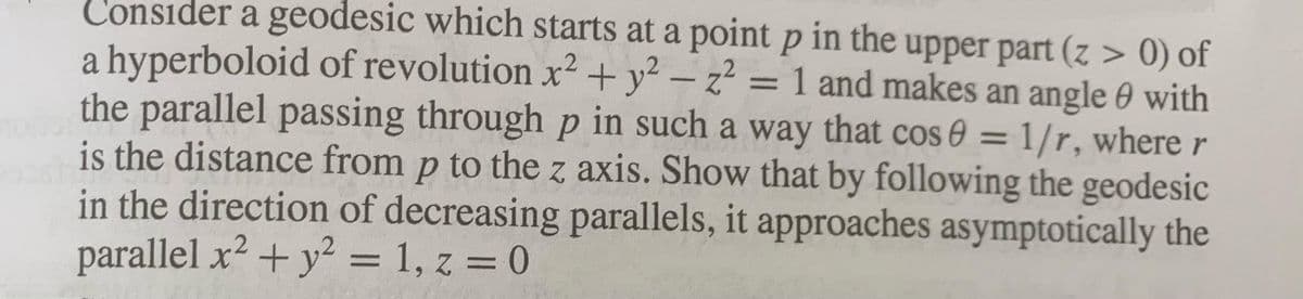 Consider a geodesic which starts at a point p in the upper part (z > 0) of
a hyperboloid of revolution x² + y² – z² = 1 and makes an angle 0 with
the parallel passing through p in such a way that cos 0 = 1/r, where r
is the distance from p to the z axis. Show that by following the geodesic
in the direction of decreasing parallels, it approaches asymptotically the
parallel x2 + y² = 1, z = 0
%3D
%3D
%3D
