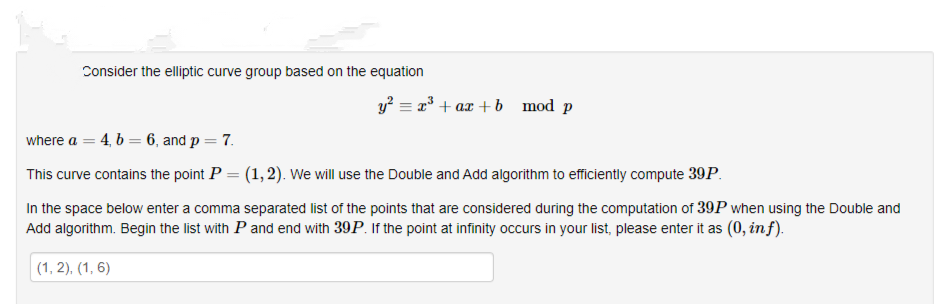 Consider the elliptic curve group based on the equation
y? = =³ + ax + b mod p
where a = 4, b = 6, and p = 7.
This curve contains the point P = (1, 2). We will use the Double and Add algorithm to efficiently compute 39P.
In the space below enter a comma separated list of the points that are considered during the computation of 39P when using the Double and
Add algorithm. Begin the list with P and end with 39P. If the point at infinity occurs in your list, please enter it as (0, in f).
(1, 2), (1, 6)
