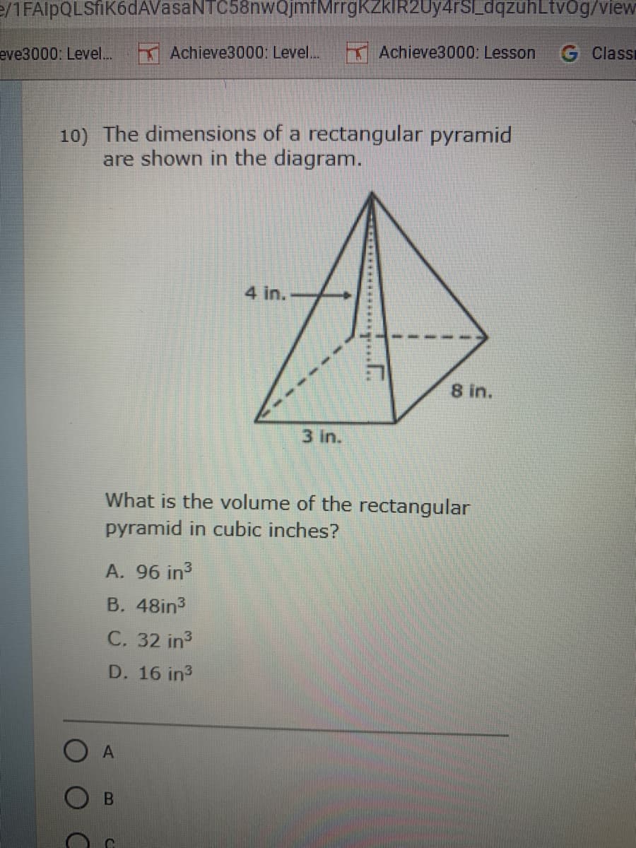 e/1FAlpQLSfiK6dAVasaNTC58nwQjmfMrrgKZkIR2Uy4rSLdqzühLtvőg/view
eve3000; Level.
Achieve3000: Level...
Achieve3000: Lesson
G Classi
10) The dimensions of a rectangular pyramid
are shown in the diagram.
4 in.
8 in.
3 In.
What is the volume of the rectangular
pyramid in cubic inches?
A. 96 in3
B. 48in3
C. 32 in3
D. 16 in3
