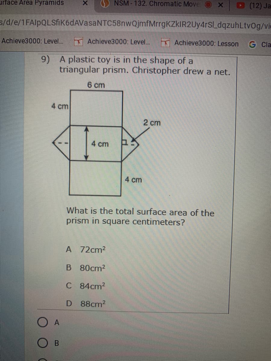 urface Area Pyramids
O NSM-132. Chromatic Move
X
(12) Ja
s/d/e/1FAlpQLSfik6dAVasaNTC58nwQjmfMrrgKZkIR2Uy4rS[_dqzuhLtvOg/vie
Achieve3000: Level...
Achieve3000: Level..
Achieve3000: Lesson
G Cla
9) A plastic toy is in the shape of a
triangular prism. Christopher drew a net.
6 cm
4 cm
2 cm
4 cm
4 cm
What is the total surface area of the
prism in square centimeters?
A 72cm2
B 80cm2
C 84cm2
D 88cm2
A
