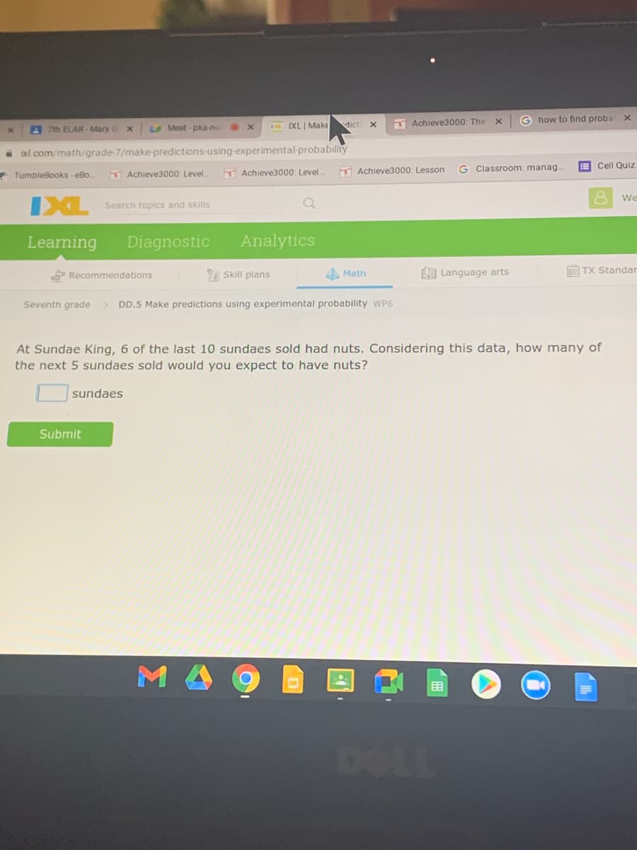 dicti x
Achieve3000: The
G how to find proba
A 7th ELAR - Mary
LMeet- pka-nu
IXL| Make
A xl.com/math/grade-7/make-predictions-using-experimental-probability
Achieve3000: Level
K Achieve3000: Level
K Achieve3000: Lesson
G Classroom: manag.
E Cell Quiz
* TumbleBooks - eBo
We
IXL
Search topics and skills
Learning
Diagnostic
Analytics
Recommendations
| Skill plans
4 Math
LE Language arts
E TX Standar
Seventh grade
DD.5 Make predictions using experimental probability WP6
At Sundae King, 6 of the last 10 sundaes sold had nuts. Considering this data, how many of
the next 5 sundaes sold would you expect to have nuts?
sundaes
Submit
DOLL
