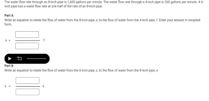 **Water Flow Rate Calculation**

The water flow rate through an 8-inch pipe is 1,600 gallons per minute. The water flow rate through a 4-inch pipe is 260 gallons per minute. A 6-inch pipe has a water flow rate at one half of the rate of an 8-inch pipe.

### Part A
**Task:**
Write an equation to relate the flow of water from the 8-inch pipe, \( e \), to the flow of water from the 4-inch pipe, \( f \). Enter your answer in simplest form.

**Equation:**

\[ e = \]
\[ \boxed{ } f \]

### Part B
**Task:**
Write an equation to relate the flow of water from the 6-inch pipe, \( s \), to the flow of water from the 8-inch pipe, \( e \).

**Equation:**

\[ s = \]
\[ \boxed{ } e \]
