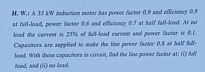 H. W.: A 35 kW induction motor has power factor 0.9 and effliciency 0.9
at full-load, power factor 0.6 and efficiency 0.7 at half full-load. At no
load the current is 25% of full-load current and power factor is 0.I.
Capacitors are supplied to make the line power factor 0.8 at half full-
load. With these capacitors in circuit, find the line power factor at: (i) full
load, and (ii) no load.
