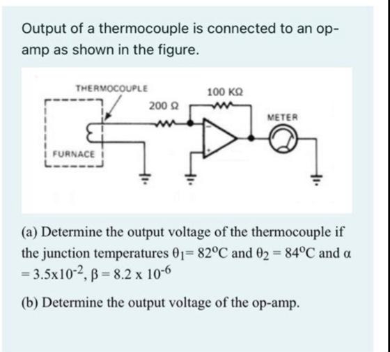 Output of a thermocouple is connected to an op-
amp as shown in the figure.
THERMOCOUPLE
100 KQ
200 2
METER
i FURNACE I
(a) Determine the output voltage of the thermocouple if
the junction temperatures 01= 82°C and 02 84°C and a
= 3.5x10-2, B = 8.2 x 10-6
(b) Determine the output voltage of the op-amp.
